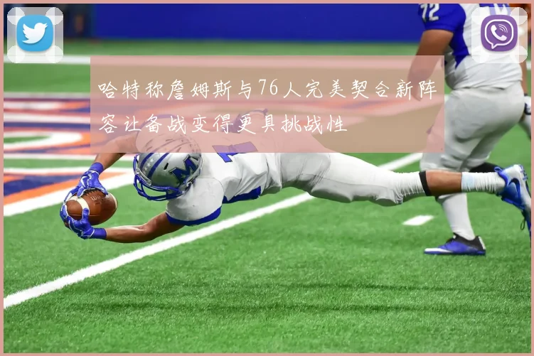 哈特称詹姆斯与76人完美契合新阵容让备战变得更具挑战性