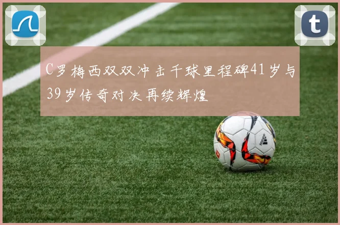 C罗梅西双双冲击千球里程碑41岁与39岁传奇对决再续辉煌