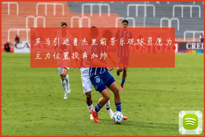 罗马引进鲁杰里前景乐观球员愿为主力位置投奔加帅