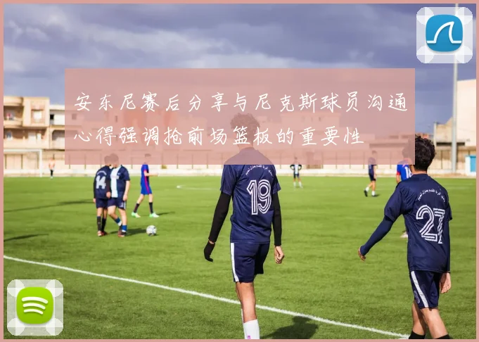 安东尼赛后分享与尼克斯球员沟通心得强调抢前场篮板的重要性