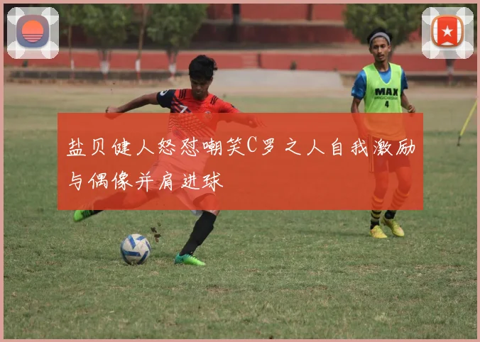 盐贝健人怒怼嘲笑C罗之人自我激励与偶像并肩进球