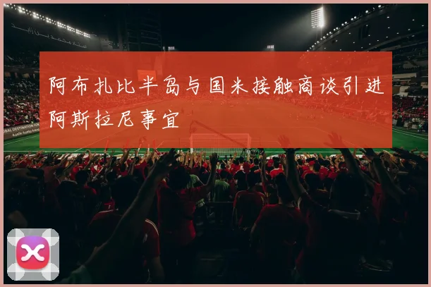 阿布扎比半岛与国米接触商谈引进阿斯拉尼事宜