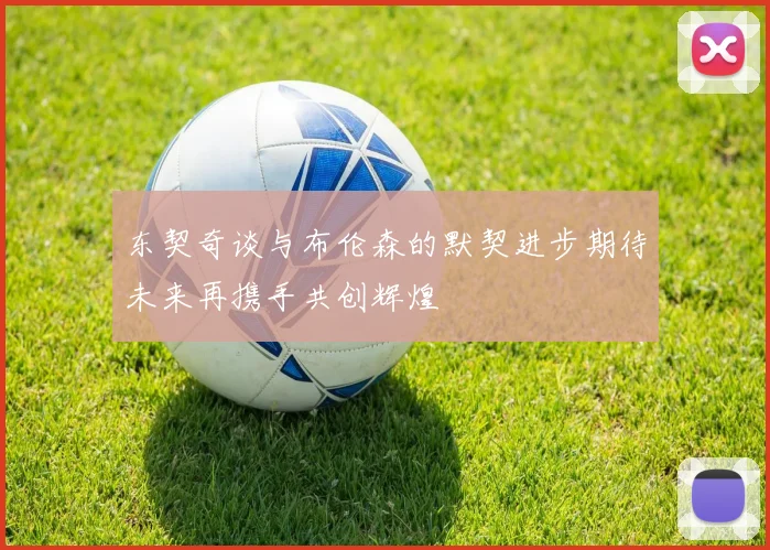 东契奇谈与布伦森的默契进步期待未来再携手共创辉煌
