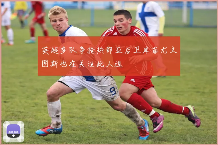 英超多队争抢热那亚后卫库菲尤文图斯也在关注此人选