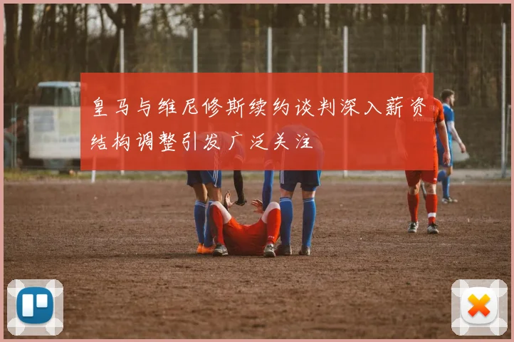 皇马与维尼修斯续约谈判深入薪资结构调整引发广泛关注