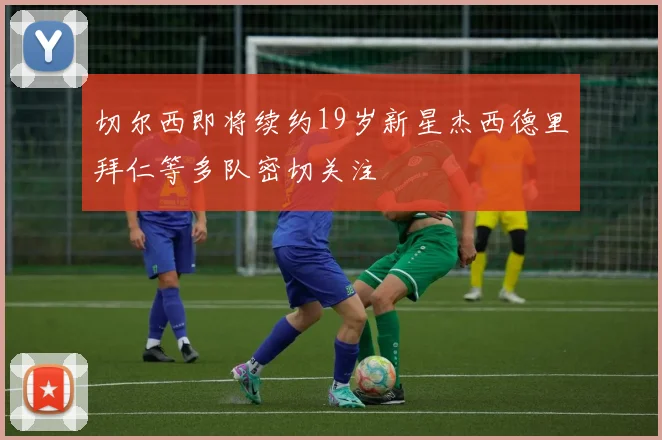 切尔西即将续约19岁新星杰西德里拜仁等多队密切关注
