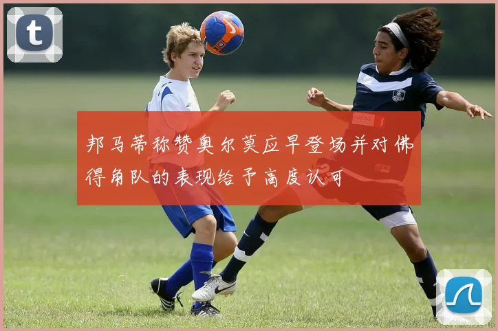 邦马蒂称赞奥尔莫应早登场并对佛得角队的表现给予高度认可
