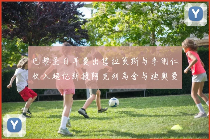 巴黎圣日耳曼出售拉莫斯与李刚仁收入超亿新援阿克利乌舍与迪奥曼德即将加盟
