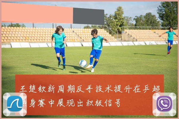 王楚钦新周期反手技术提升在乒超热身赛中展现出积极信号