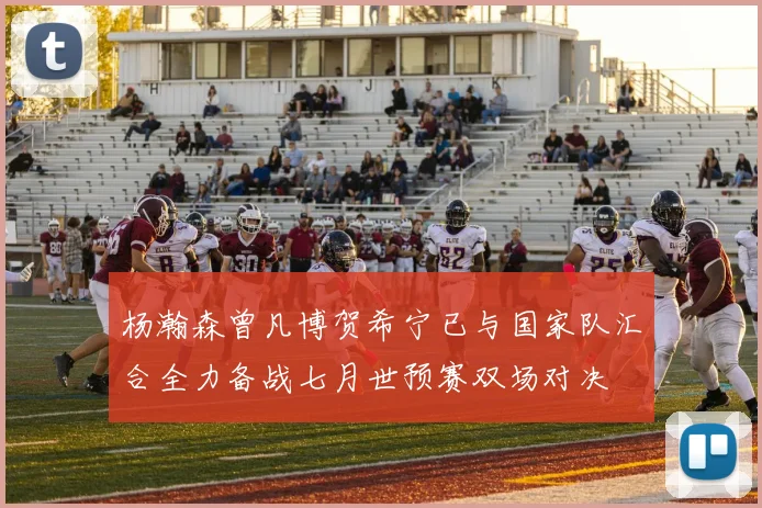 杨瀚森曾凡博贺希宁已与国家队汇合全力备战七月世预赛双场对决
