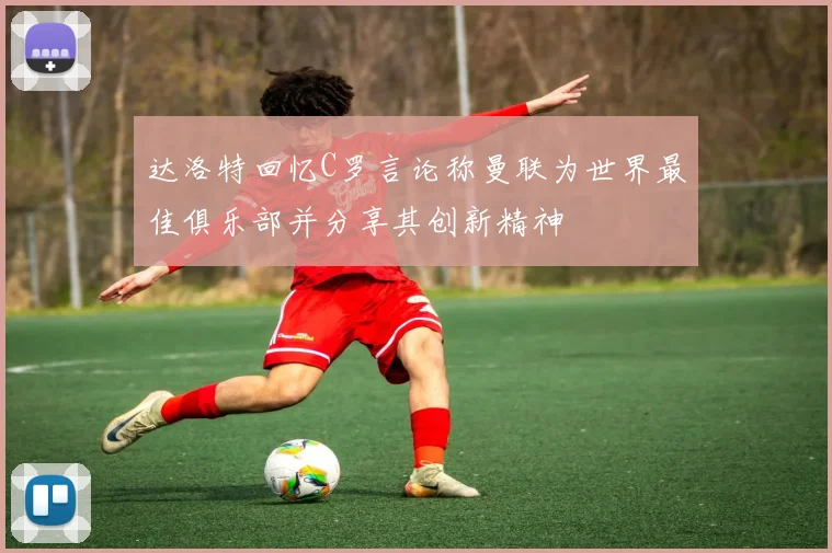 达洛特回忆C罗言论称曼联为世界最佳俱乐部并分享其创新精神