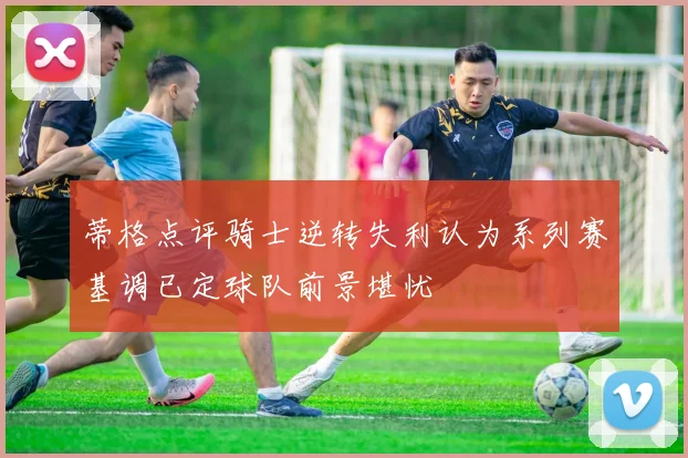 蒂格点评骑士逆转失利认为系列赛基调已定球队前景堪忧